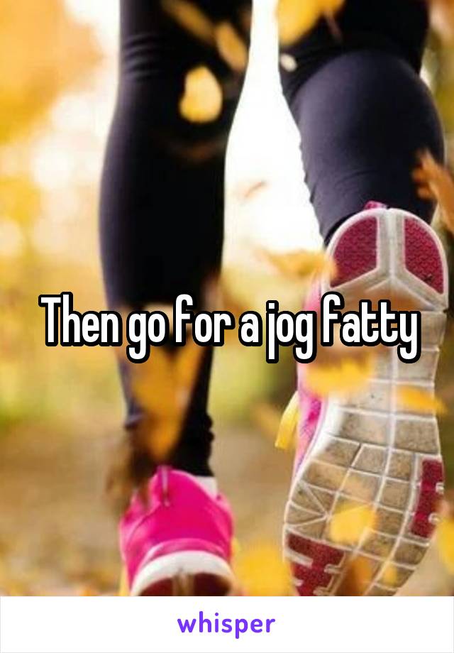 Then go for a jog fatty