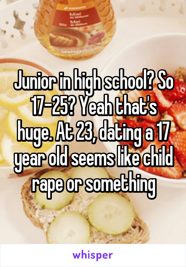 Junior in high school? So 17-25? Yeah that's huge. At 23, dating a 17 year old seems like child rape or something