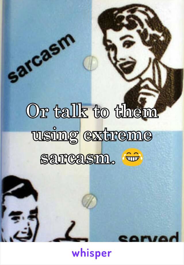 Or talk to them using extreme sarcasm. 😂