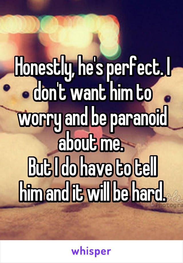 Honestly, he's perfect. I don't want him to worry and be paranoid about me. 
But I do have to tell him and it will be hard.