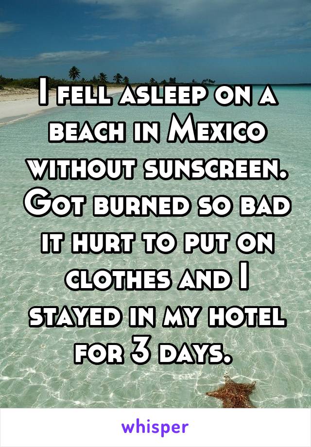 I fell asleep on a beach in Mexico without sunscreen. Got burned so bad it hurt to put on clothes and I stayed in my hotel for 3 days. 
