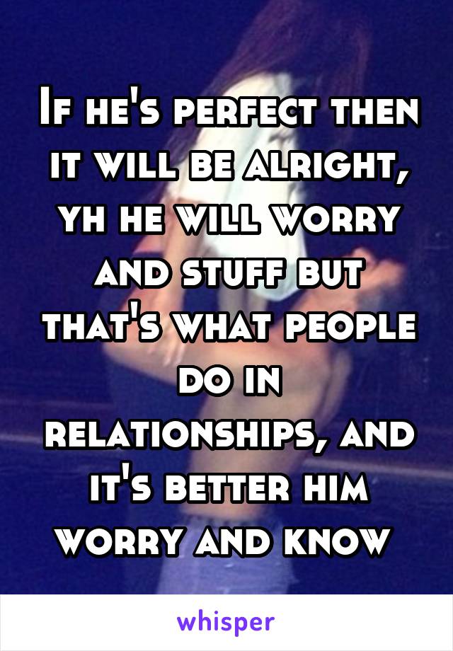 If he's perfect then it will be alright, yh he will worry and stuff but that's what people do in relationships, and it's better him worry and know 