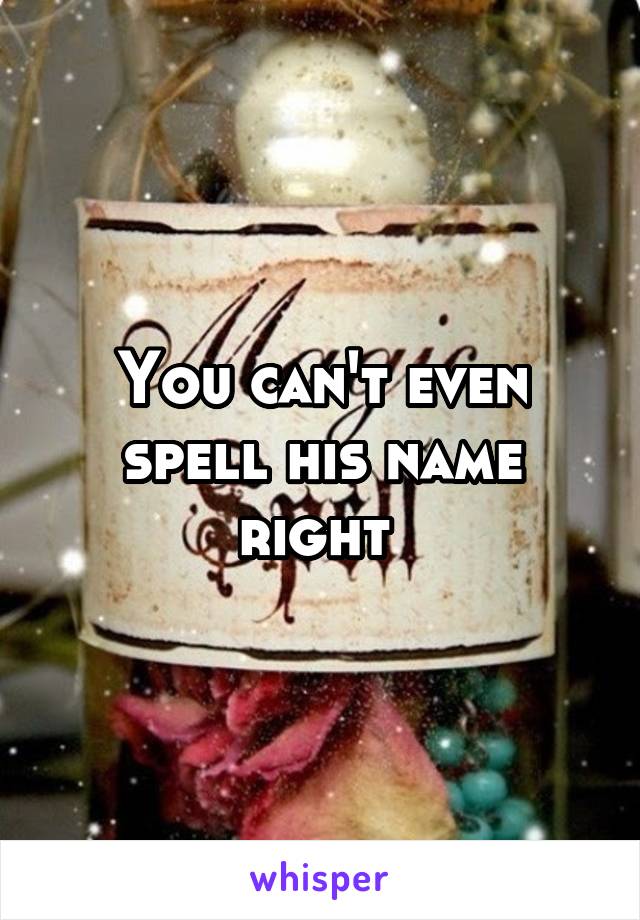 You can't even spell his name right 