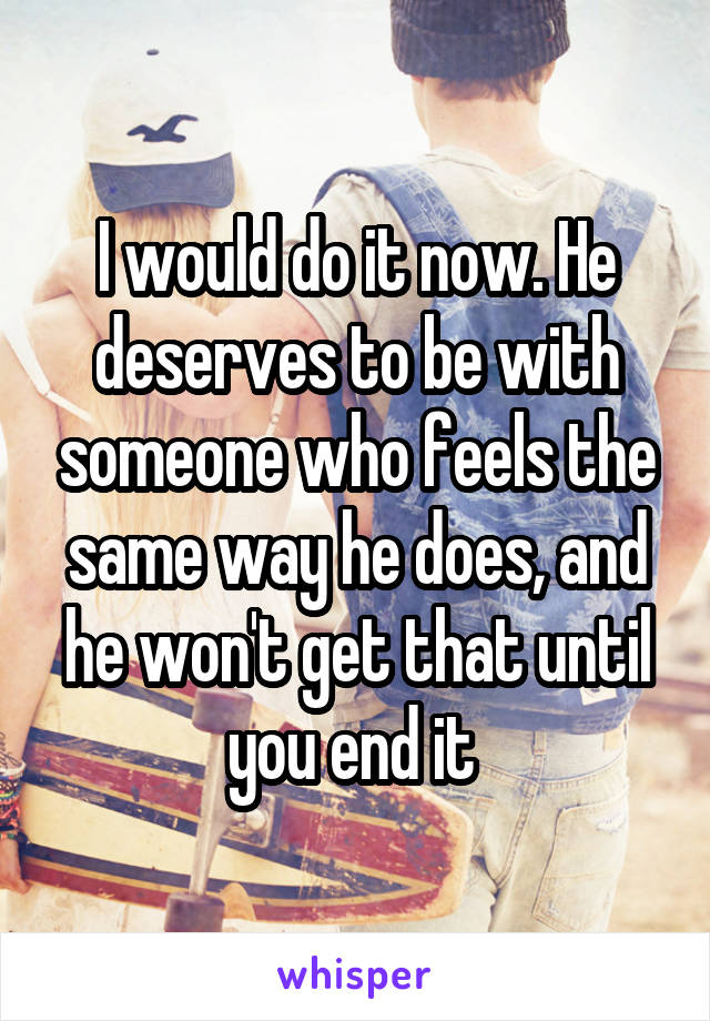 I would do it now. He deserves to be with someone who feels the same way he does, and he won't get that until you end it 