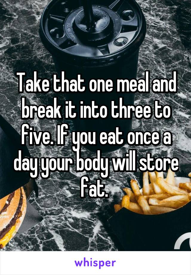 Take that one meal and break it into three to five. If you eat once a day your body will store fat. 