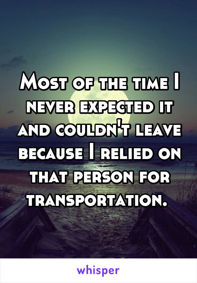 Most of the time I never expected it and couldn't leave because I relied on that person for transportation. 