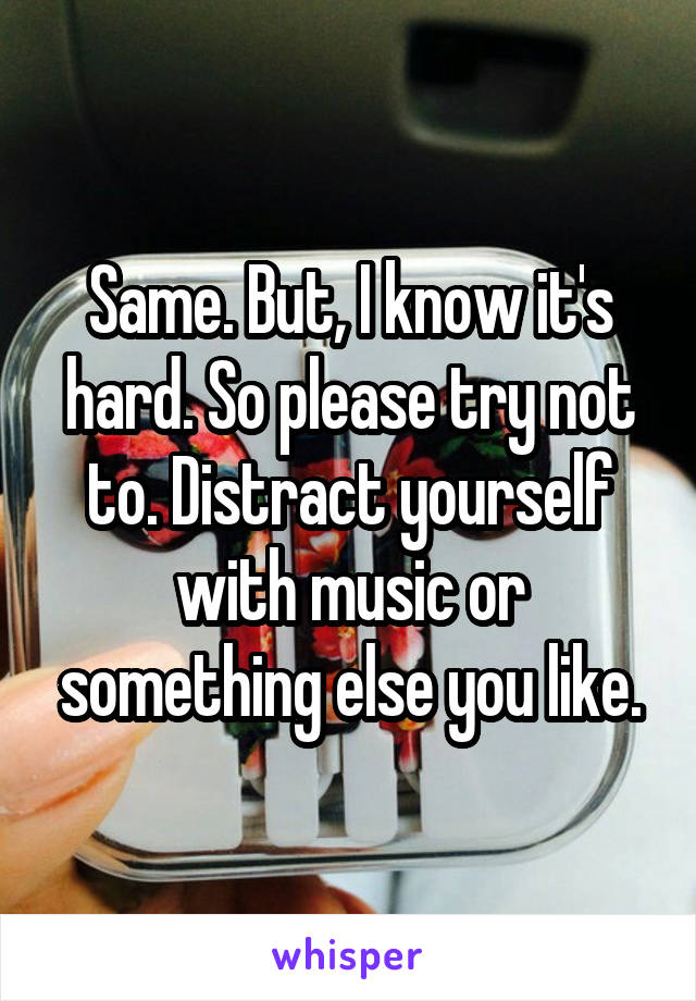 Same. But, I know it's hard. So please try not to. Distract yourself with music or something else you like.