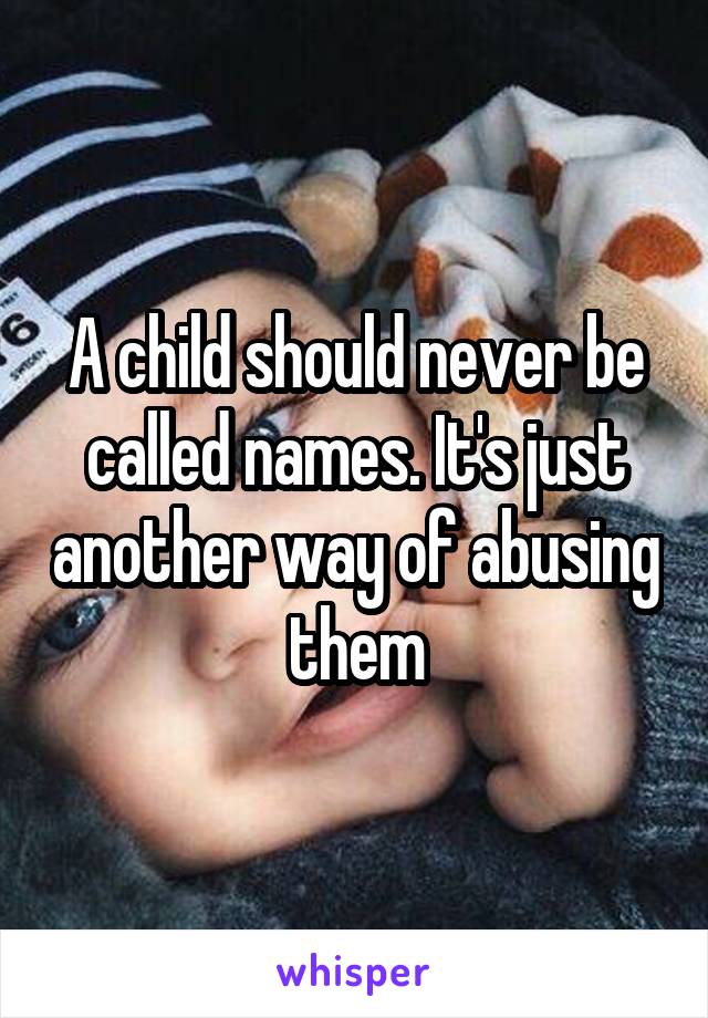 A child should never be called names. It's just another way of abusing them