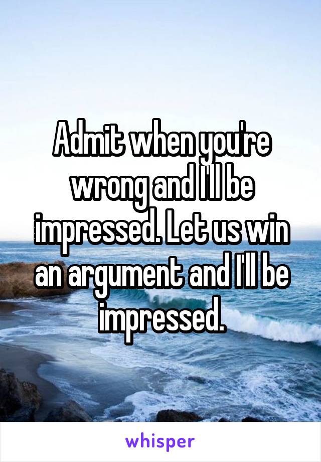 Admit when you're wrong and I'll be impressed. Let us win an argument and I'll be impressed.