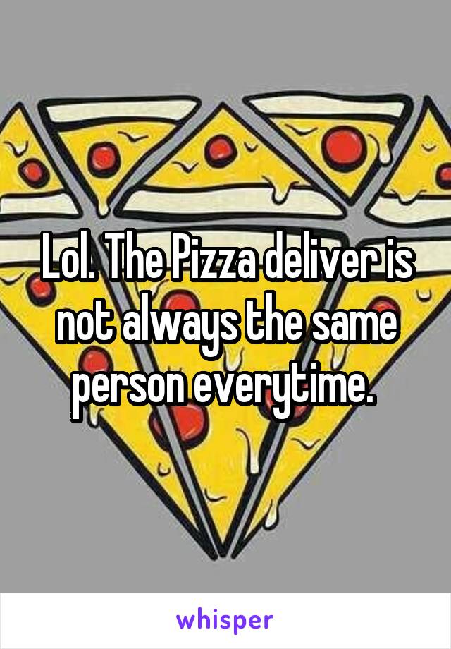 Lol. The Pizza deliver is not always the same person everytime. 
