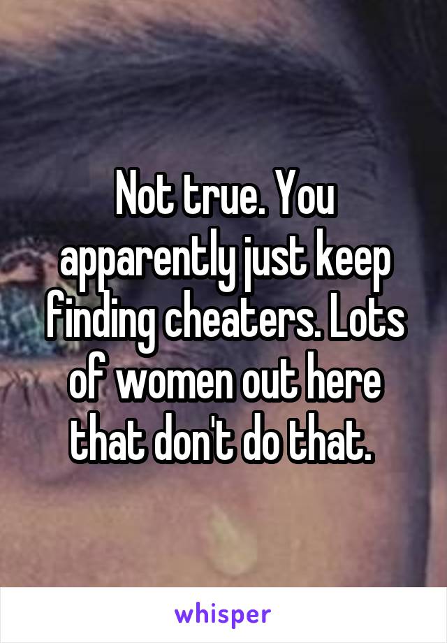 Not true. You apparently just keep finding cheaters. Lots of women out here that don't do that. 