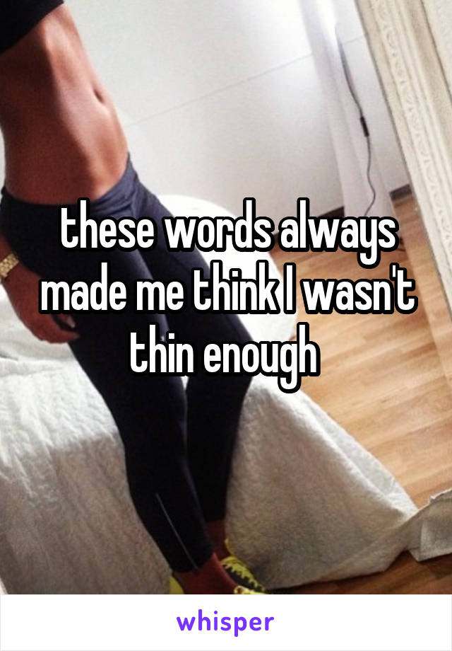 these words always made me think I wasn't thin enough 
