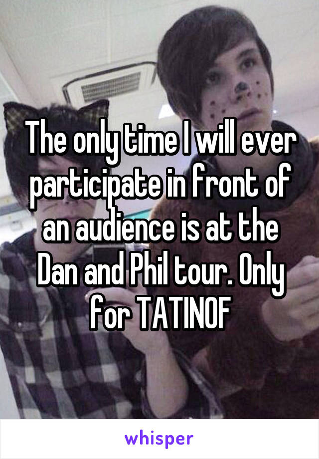 The only time I will ever participate in front of an audience is at the Dan and Phil tour. Only for TATINOF