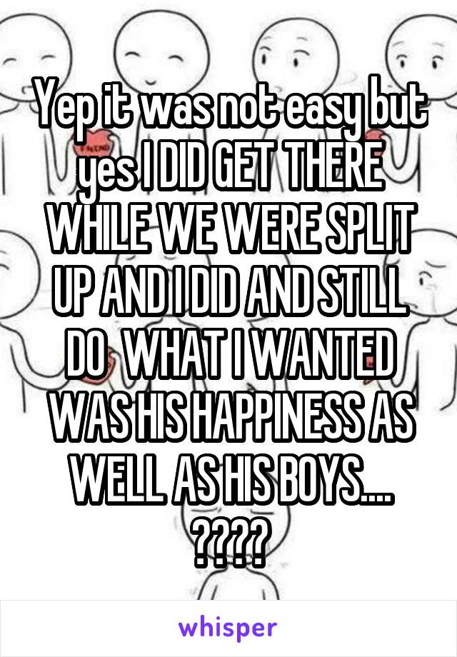 Yep it was not easy but yes I DID GET THERE WHILE WE WERE SPLIT UP AND I DID AND STILL DO  WHAT I WANTED WAS HIS HAPPINESS AS WELL AS HIS BOYS.... 😓👎😌😊