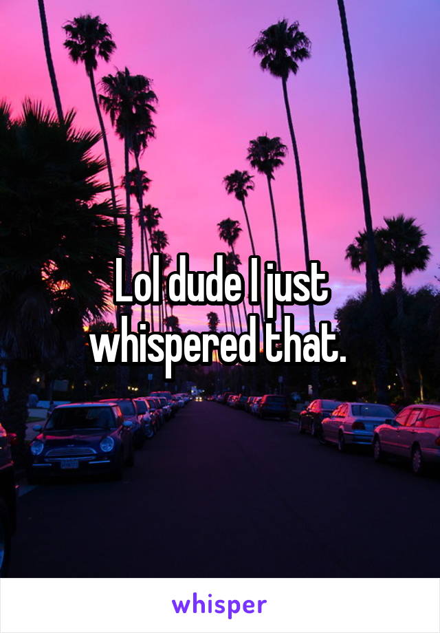 Lol dude I just whispered that. 