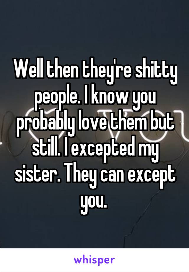 Well then they're shitty people. I know you probably love them but still. I excepted my sister. They can except you. 