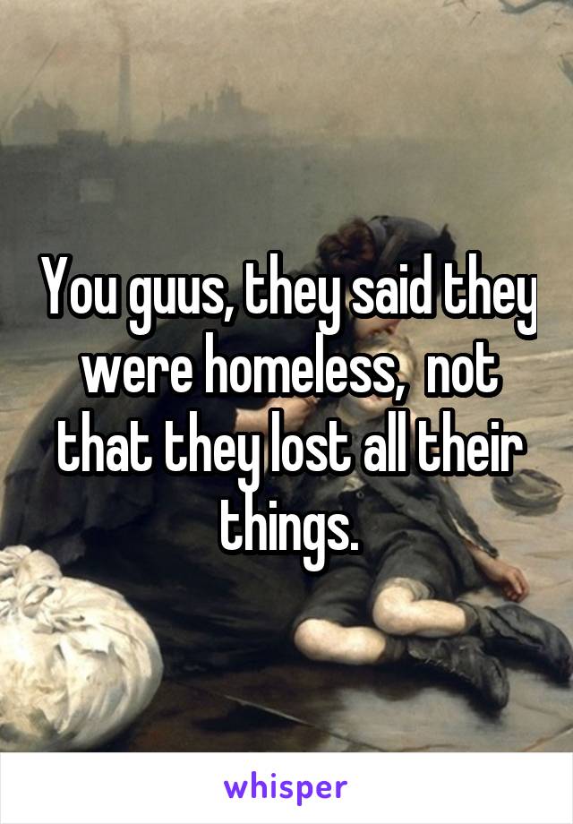 You guus, they said they were homeless,  not that they lost all their things.