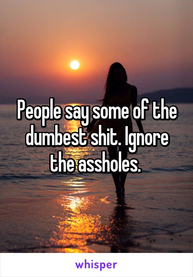 People say some of the dumbest shit. Ignore the assholes. 