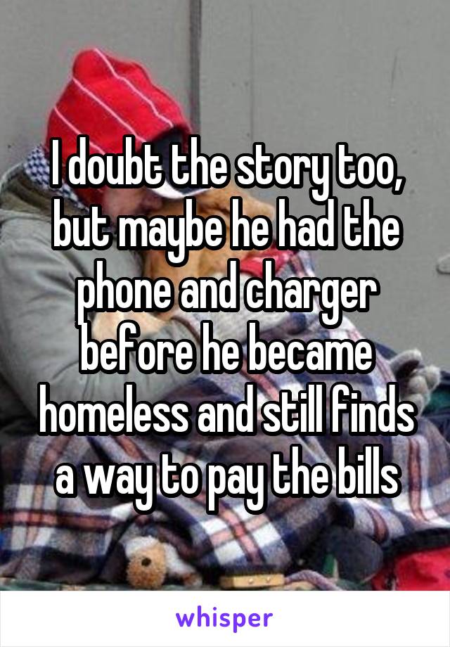 I doubt the story too, but maybe he had the phone and charger before he became homeless and still finds a way to pay the bills