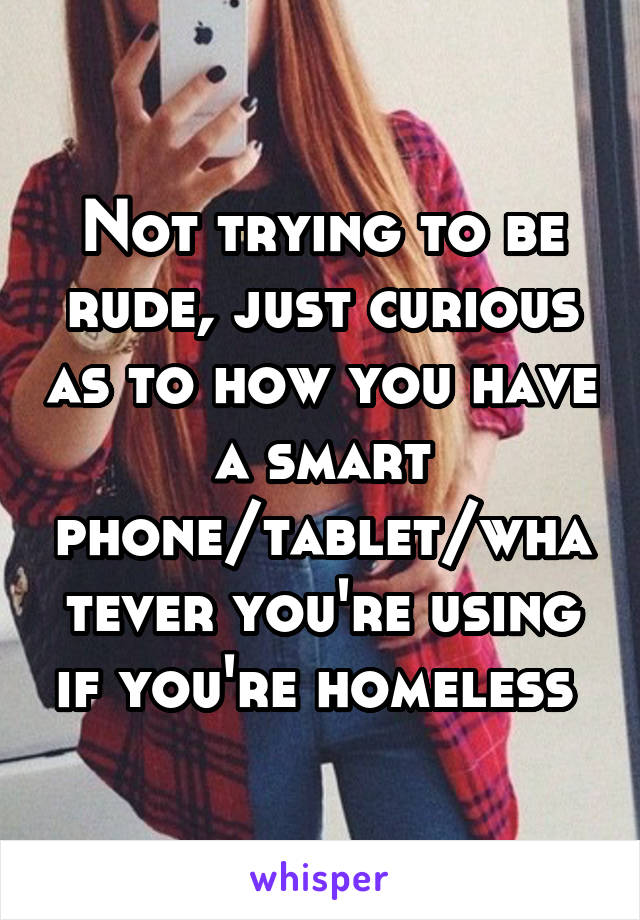 Not trying to be rude, just curious as to how you have a smart phone/tablet/whatever you're using if you're homeless 