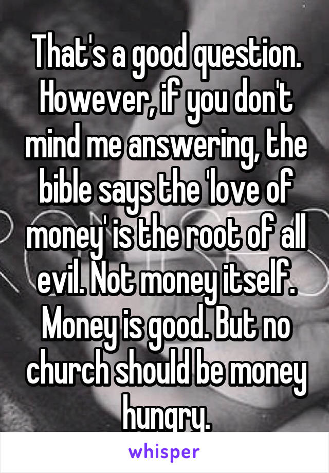 That's a good question. However, if you don't mind me answering, the bible says the 'love of money' is the root of all evil. Not money itself. Money is good. But no church should be money hungry.