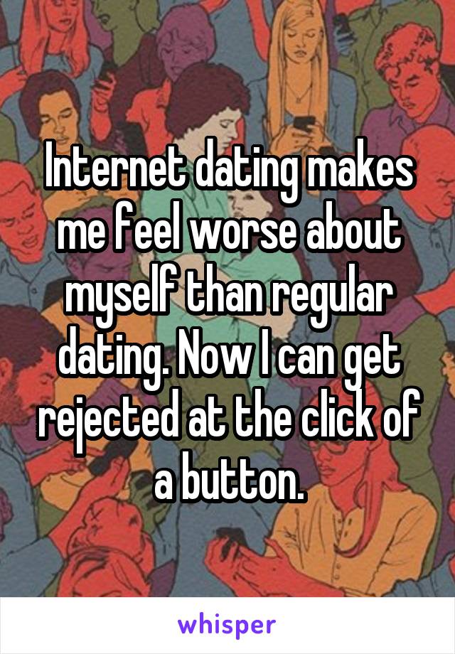 Internet dating makes me feel worse about myself than regular dating. Now I can get rejected at the click of a button.