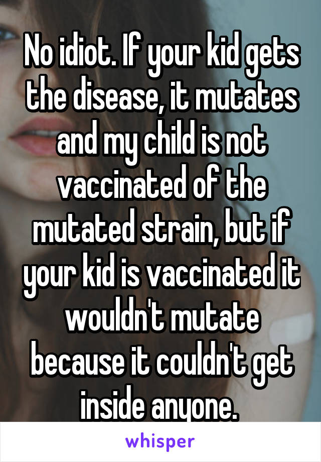 No idiot. If your kid gets the disease, it mutates and my child is not vaccinated of the mutated strain, but if your kid is vaccinated it wouldn't mutate because it couldn't get inside anyone. 