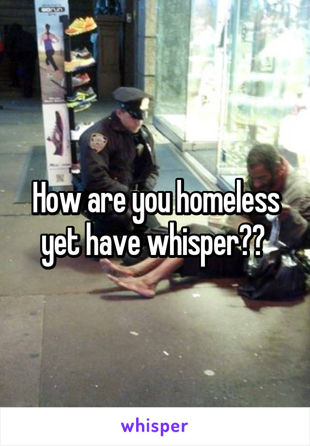 How are you homeless yet have whisper?? 