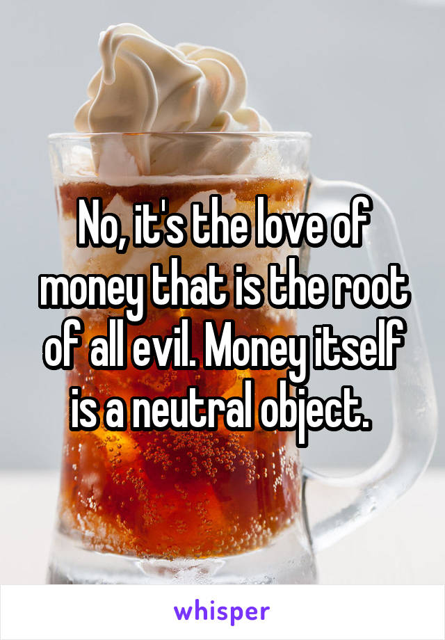 No, it's the love of money that is the root of all evil. Money itself is a neutral object. 