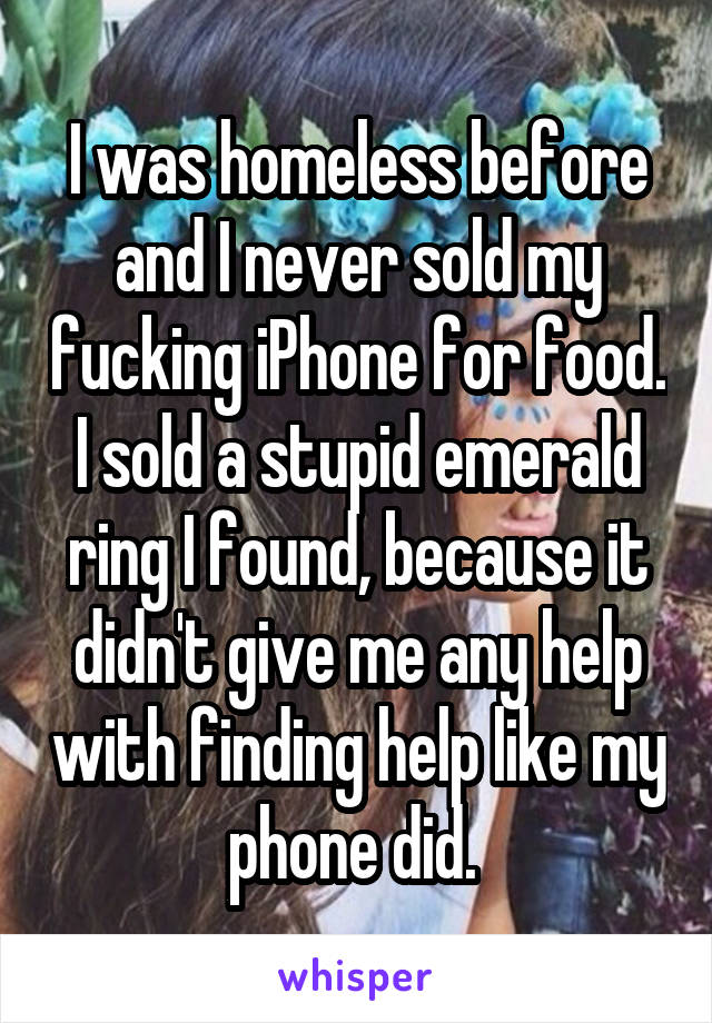 I was homeless before and I never sold my fucking iPhone for food. I sold a stupid emerald ring I found, because it didn't give me any help with finding help like my phone did. 