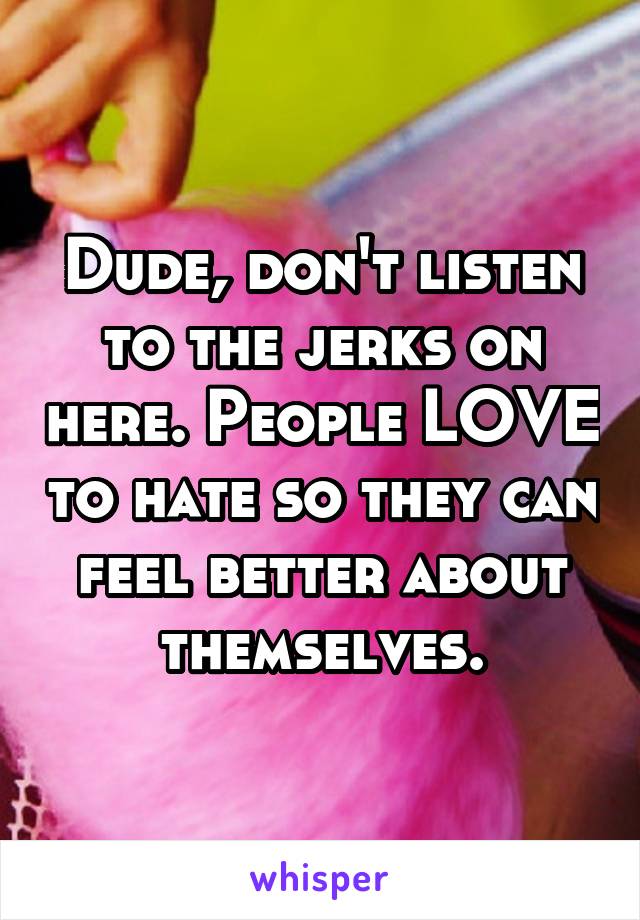 Dude, don't listen to the jerks on here. People LOVE to hate so they can feel better about themselves.