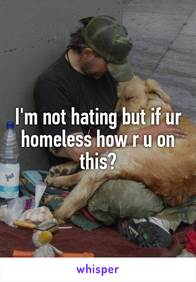 I'm not hating but if ur homeless how r u on this?