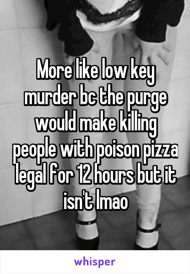 More like low key murder bc the purge would make killing people with poison pizza legal for 12 hours but it isn't lmao