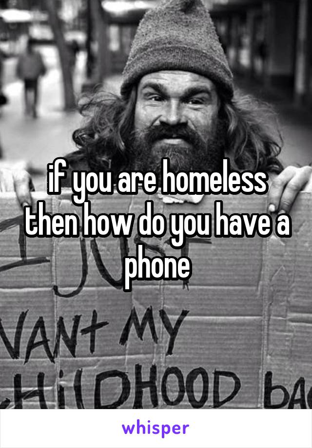 if you are homeless then how do you have a phone