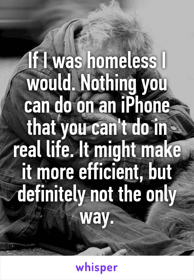 If I was homeless I would. Nothing you can do on an iPhone that you can't do in real life. It might make it more efficient, but definitely not the only way.