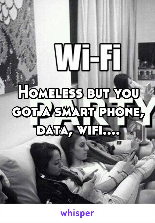 Homeless but you got a smart phone, data, wifi....