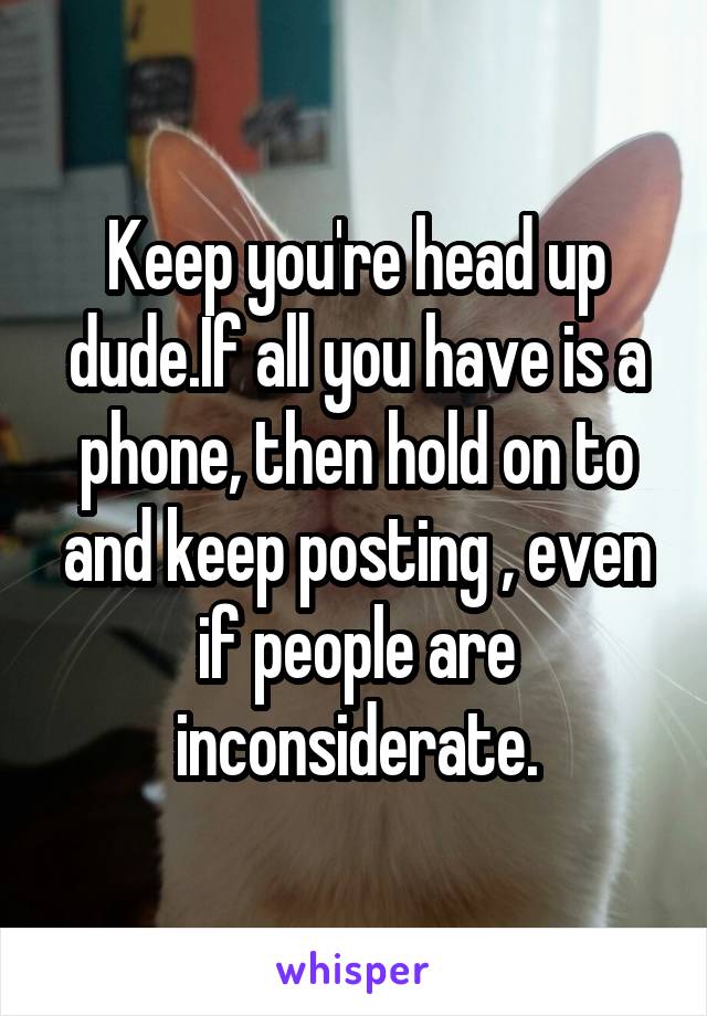 Keep you're head up dude.If all you have is a phone, then hold on to and keep posting , even if people are inconsiderate.