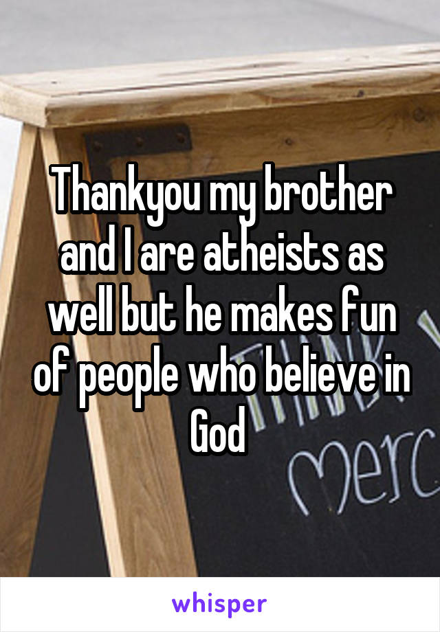 Thankyou my brother and I are atheists as well but he makes fun of people who believe in God 