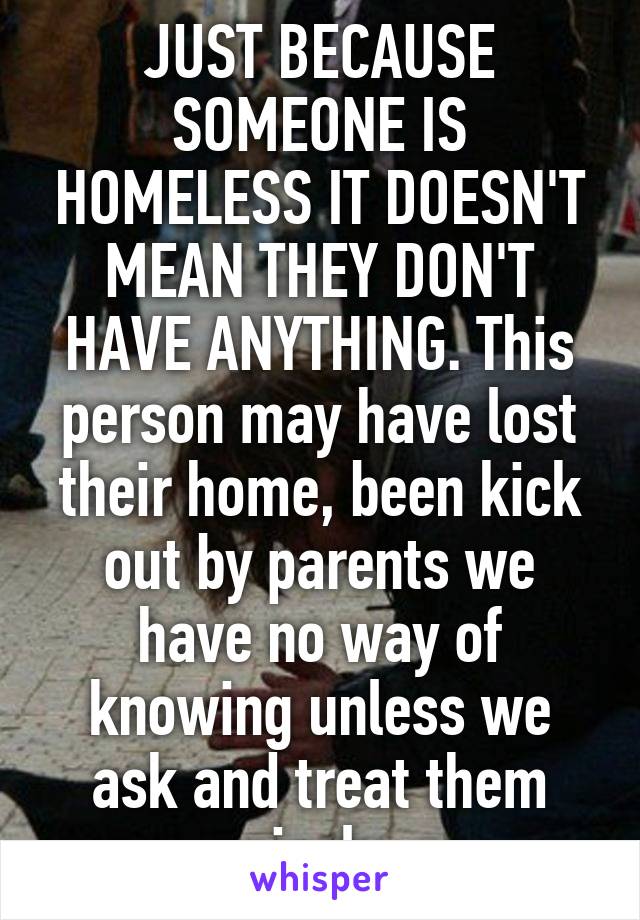 JUST BECAUSE SOMEONE IS HOMELESS IT DOESN'T MEAN THEY DON'T HAVE ANYTHING. This person may have lost their home, been kick out by parents we have no way of knowing unless we ask and treat them nicely.