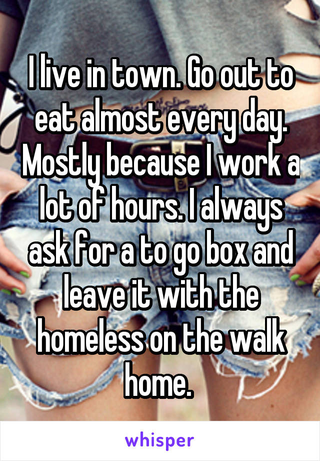 I live in town. Go out to eat almost every day. Mostly because I work a lot of hours. I always ask for a to go box and leave it with the homeless on the walk home. 