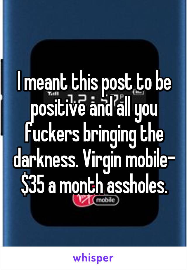 I meant this post to be positive and all you fuckers bringing the darkness. Virgin mobile- $35 a month assholes.