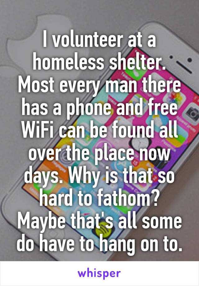 I volunteer at a homeless shelter. Most every man there has a phone and free WiFi can be found all over the place now days. Why is that so hard to fathom? Maybe that's all some do have to hang on to.