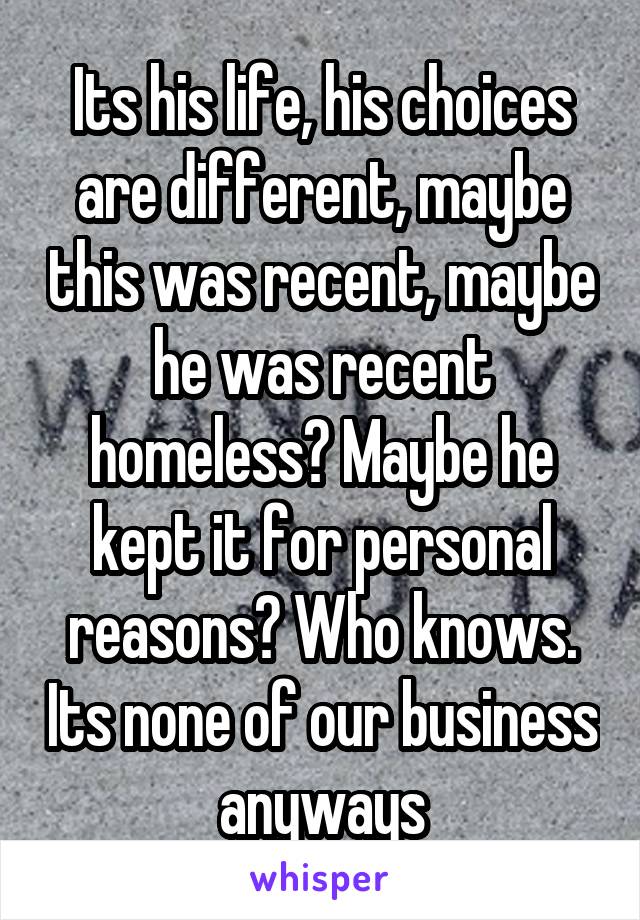 Its his life, his choices are different, maybe this was recent, maybe he was recent homeless? Maybe he kept it for personal reasons? Who knows. Its none of our business anyways