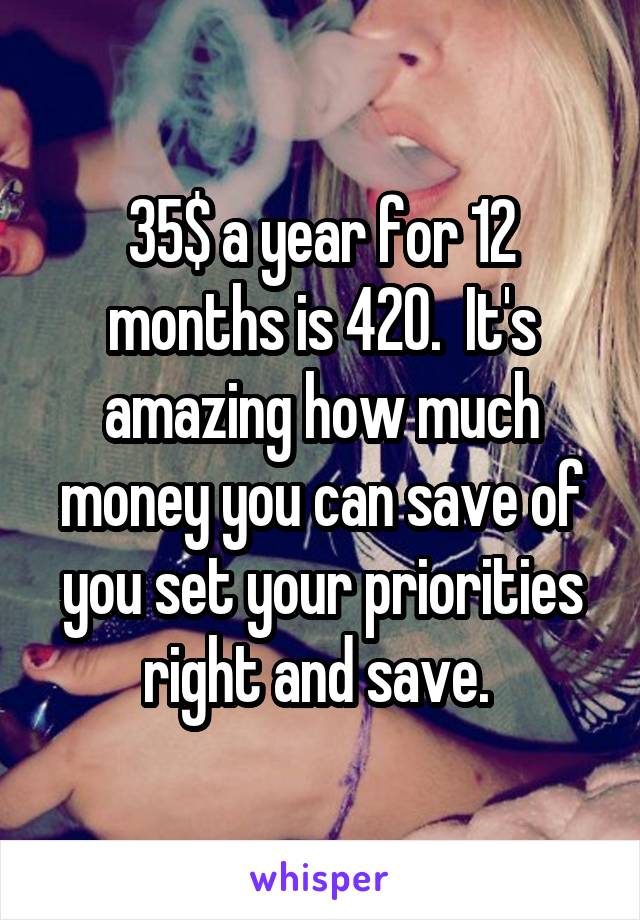 35$ a year for 12 months is 420.  It's amazing how much money you can save of you set your priorities right and save. 