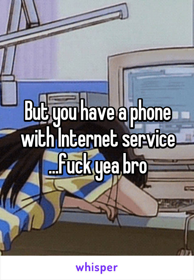 But you have a phone with Internet service
...fuck yea bro