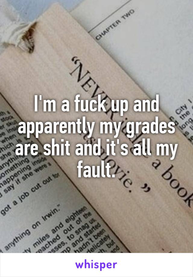 I'm a fuck up and apparently my grades are shit and it's all my fault.