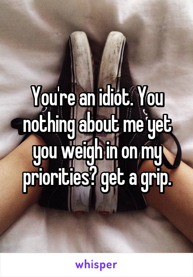 You're an idiot. You nothing about me yet you weigh in on my priorities? get a grip.