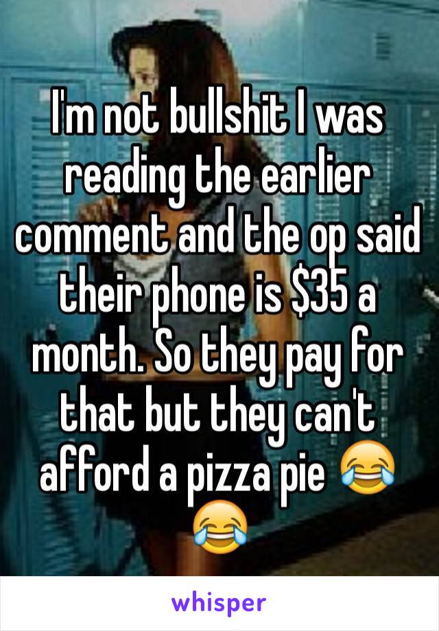 I'm not bullshit I was reading the earlier comment and the op said their phone is $35 a month. So they pay for that but they can't afford a pizza pie 😂😂