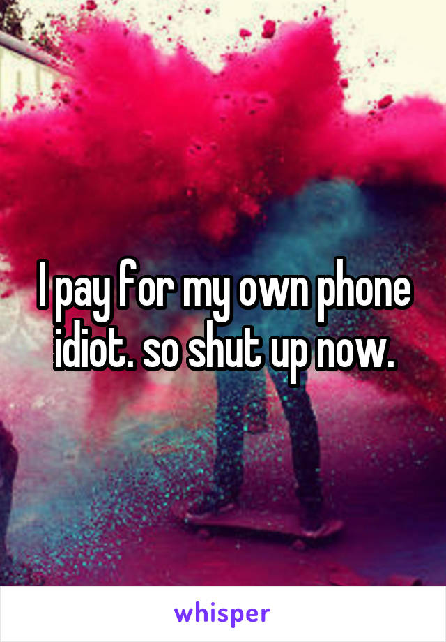 I pay for my own phone idiot. so shut up now.