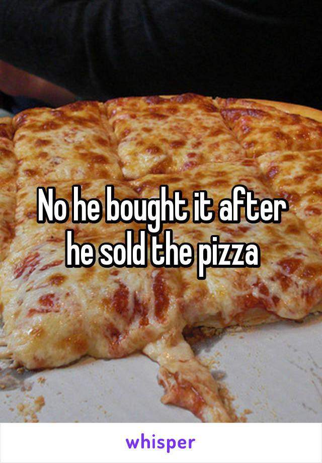 No he bought it after he sold the pizza